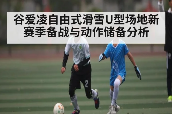 谷爱凌自由式滑雪U型场地新赛季备战与动作储备分析（kaiyun）