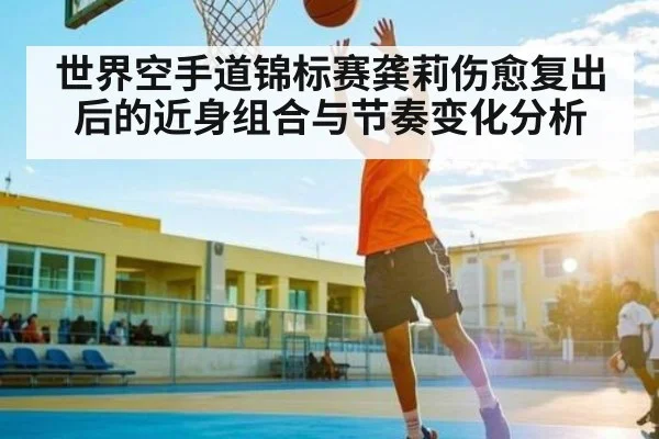 世界空手道锦标赛龚莉伤愈复出后的近身组合与节奏变化分析（kaiyun）