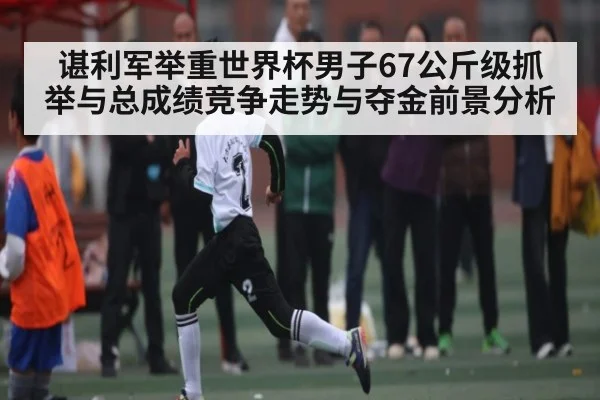 谌利军举重世界杯男子67公斤级抓举与总成绩竞争走势与夺金前景分析（kaiyun）