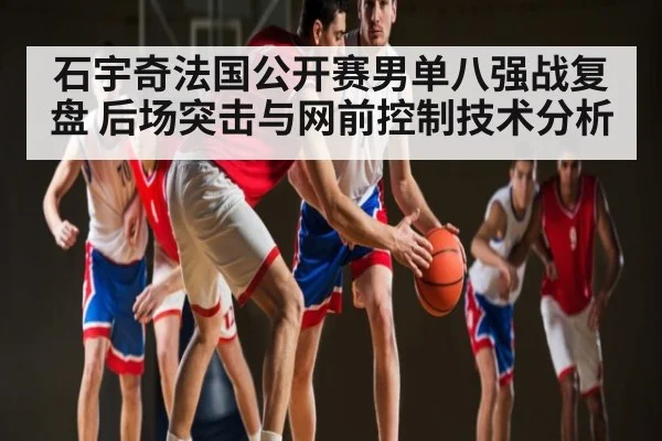 石宇奇法国公开赛男单八强战复盘 后场突击与网前控制技术分析