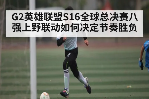 G2英雄联盟S16全球总决赛八强上野联动如何决定节奏胜负（kaiyun）